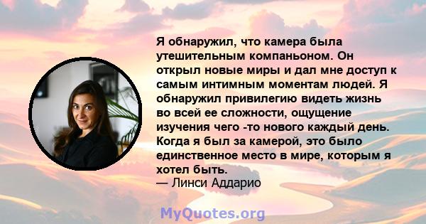 Я обнаружил, что камера была утешительным компаньоном. Он открыл новые миры и дал мне доступ к самым интимным моментам людей. Я обнаружил привилегию видеть жизнь во всей ее сложности, ощущение изучения чего -то нового