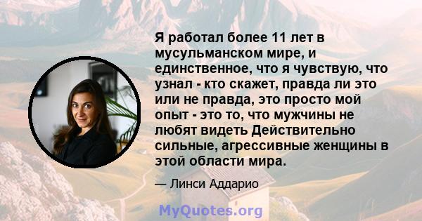 Я работал более 11 лет в мусульманском мире, и единственное, что я чувствую, что узнал - кто скажет, правда ли это или не правда, это просто мой опыт - это то, что мужчины не любят видеть Действительно сильные,