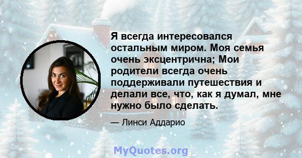 Я всегда интересовался остальным миром. Моя семья очень эксцентрична; Мои родители всегда очень поддерживали путешествия и делали все, что, как я думал, мне нужно было сделать.