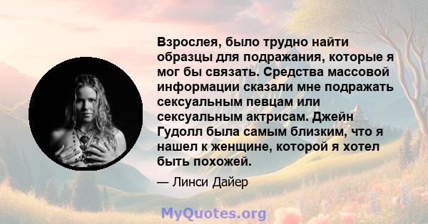 Взрослея, было трудно найти образцы для подражания, которые я мог бы связать. Средства массовой информации сказали мне подражать сексуальным певцам или сексуальным актрисам. Джейн Гудолл была самым близким, что я нашел