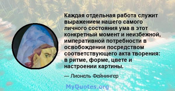 Каждая отдельная работа служит выражением нашего самого личного состояния ума в этот конкретный момент и неизбежной, императивной потребности в освобождении посредством соответствующего акта творения: в ритме, форме,