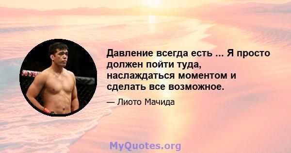 Давление всегда есть ... Я просто должен пойти туда, наслаждаться моментом и сделать все возможное.