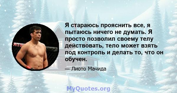 Я стараюсь прояснить все, я пытаюсь ничего не думать. Я просто позволил своему телу действовать, тело может взять под контроль и делать то, что он обучен.