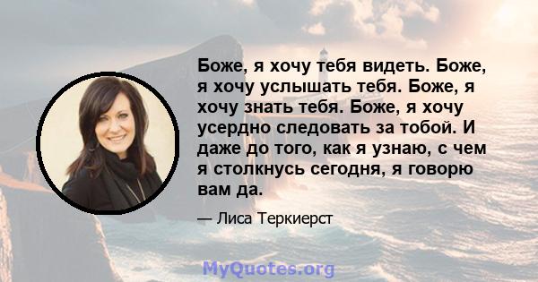 Боже, я хочу тебя видеть. Боже, я хочу услышать тебя. Боже, я хочу знать тебя. Боже, я хочу усердно следовать за тобой. И даже до того, как я узнаю, с чем я столкнусь сегодня, я говорю вам да.