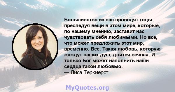 Большинство из нас проводят годы, преследуя вещи в этом мире, которые, по нашему мнению, заставит нас чувствовать себя любимыми. Но все, что может предложить этот мир, временно. Все. Такая любовь, которую жаждут наших