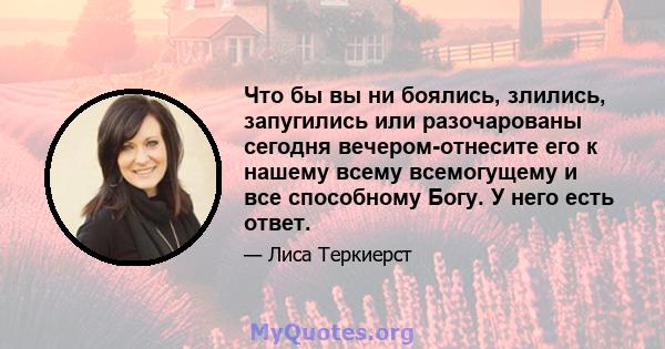 Что бы вы ни боялись, злились, запугились или разочарованы сегодня вечером-отнесите его к нашему всему всемогущему и все способному Богу. У него есть ответ.