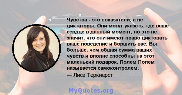 Чувства - это показатели, а не диктаторы. Они могут указать, где ваше сердце в данный момент, но это не значит, что они имеют право диктовать ваше поведение и боршить вас. Вы больше, чем общая сумма ваших чувств и