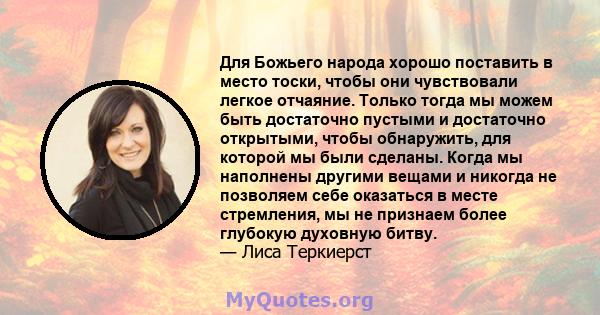 Для Божьего народа хорошо поставить в место тоски, чтобы они чувствовали легкое отчаяние. Только тогда мы можем быть достаточно пустыми и достаточно открытыми, чтобы обнаружить, для которой мы были сделаны. Когда мы