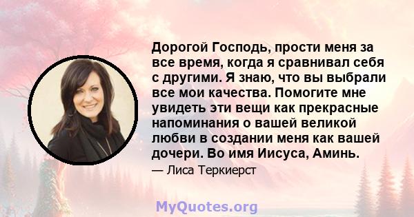 Дорогой Господь, прости меня за все время, когда я сравнивал себя с другими. Я знаю, что вы выбрали все мои качества. Помогите мне увидеть эти вещи как прекрасные напоминания о вашей великой любви в создании меня как