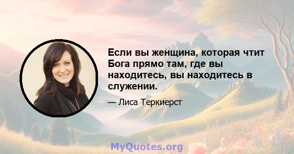 Если вы женщина, которая чтит Бога прямо там, где вы находитесь, вы находитесь в служении.