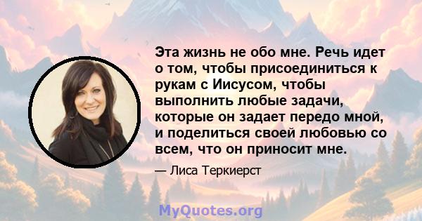 Эта жизнь не обо мне. Речь идет о том, чтобы присоединиться к рукам с Иисусом, чтобы выполнить любые задачи, которые он задает передо мной, и поделиться своей любовью со всем, что он приносит мне.