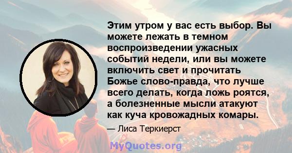 Этим утром у вас есть выбор. Вы можете лежать в темном воспроизведении ужасных событий недели, или вы можете включить свет и прочитать Божье слово-правда, что лучше всего делать, когда ложь роятся, а болезненные мысли