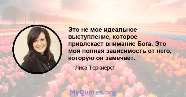 Это не мое идеальное выступление, которое привлекает внимание Бога. Это моя полная зависимость от него, которую он замечает.