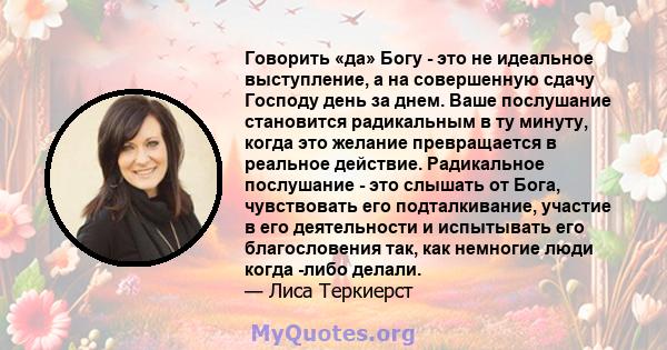 Говорить «да» Богу - это не идеальное выступление, а на совершенную сдачу Господу день за днем. Ваше послушание становится радикальным в ту минуту, когда это желание превращается в реальное действие. Радикальное