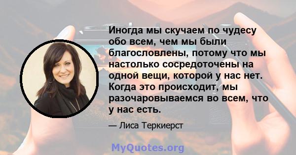 Иногда мы скучаем по чудесу обо всем, чем мы были благословлены, потому что мы настолько сосредоточены на одной вещи, которой у нас нет. Когда это происходит, мы разочаровываемся во всем, что у нас есть.