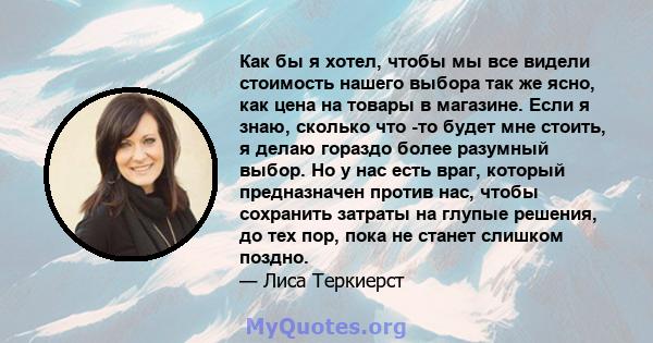 Как бы я хотел, чтобы мы все видели стоимость нашего выбора так же ясно, как цена на товары в магазине. Если я знаю, сколько что -то будет мне стоить, я делаю гораздо более разумный выбор. Но у нас есть враг, который