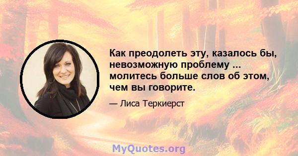 Как преодолеть эту, казалось бы, невозможную проблему ... молитесь больше слов об этом, чем вы говорите.