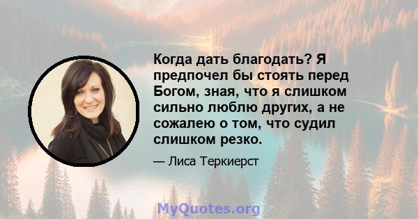 Когда дать благодать? Я предпочел бы стоять перед Богом, зная, что я слишком сильно люблю других, а не сожалею о том, что судил слишком резко.