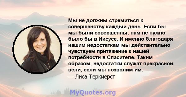 Мы не должны стремиться к совершенству каждый день. Если бы мы были совершенны, нам не нужно было бы в Иисусе. И именно благодаря нашим недостаткам мы действительно чувствуем притяжение к нашей потребности в Спасителе.