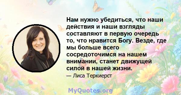 Нам нужно убедиться, что наши действия и наши взгляды составляют в первую очередь то, что нравится Богу. Везде, где мы больше всего сосредоточимся на нашем внимании, станет движущей силой в нашей жизни.