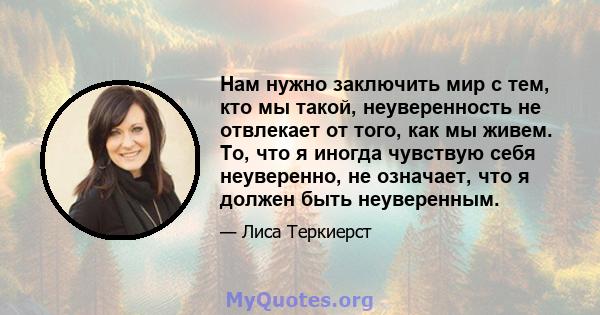 Нам нужно заключить мир с тем, кто мы такой, неуверенность не отвлекает от того, как мы живем. То, что я иногда чувствую себя неуверенно, не означает, что я должен быть неуверенным.