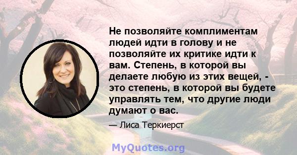 Не позволяйте комплиментам людей идти в голову и не позволяйте их критике идти к вам. Степень, в которой вы делаете любую из этих вещей, - это степень, в которой вы будете управлять тем, что другие люди думают о вас.