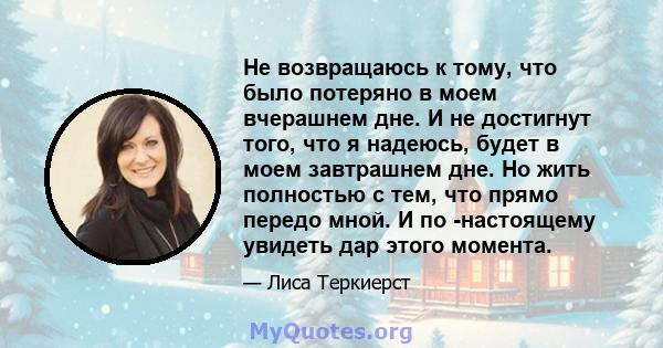 Не возвращаюсь к тому, что было потеряно в моем вчерашнем дне. И не достигнут того, что я надеюсь, будет в моем завтрашнем дне. Но жить полностью с тем, что прямо передо мной. И по -настоящему увидеть дар этого момента.