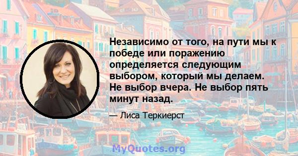 Независимо от того, на пути мы к победе или поражению определяется следующим выбором, который мы делаем. Не выбор вчера. Не выбор пять минут назад.