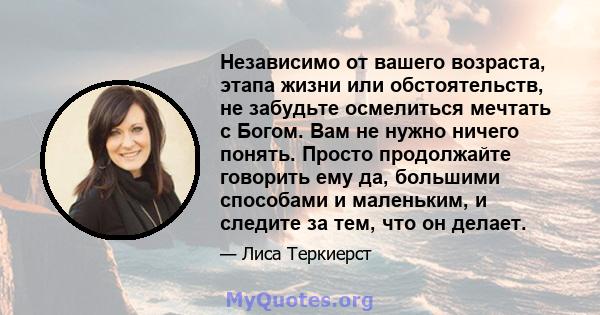 Независимо от вашего возраста, этапа жизни или обстоятельств, не забудьте осмелиться мечтать с Богом. Вам не нужно ничего понять. Просто продолжайте говорить ему да, большими способами и маленьким, и следите за тем, что 