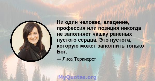 Ни один человек, владение, профессия или позиция никогда не заполняет чашку раненых пустого сердца. Это пустота, которую может заполнить только Бог.