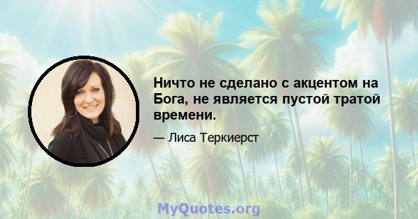 Ничто не сделано с акцентом на Бога, не является пустой тратой времени.