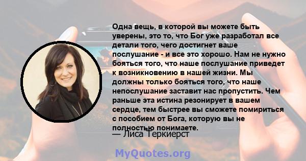 Одна вещь, в которой вы можете быть уверены, это то, что Бог уже разработал все детали того, чего достигнет ваше послушание - и все это хорошо. Нам не нужно бояться того, что наше послушание приведет к возникновению в