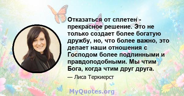 Отказаться от сплетен - прекрасное решение. Это не только создает более богатую дружбу, но, что более важно, это делает наши отношения с Господом более подлинными и правдоподобными. Мы чтим Бога, когда чтим друг друга.