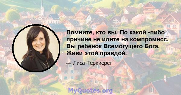 Помните, кто вы. По какой -либо причине не идите на компромисс. Вы ребенок Всемогущего Бога. Живи этой правдой.