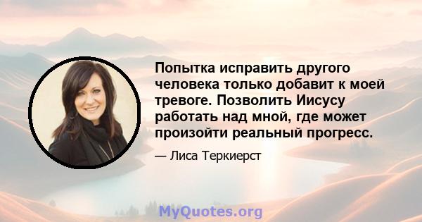 Попытка исправить другого человека только добавит к моей тревоге. Позволить Иисусу работать над мной, где может произойти реальный прогресс.