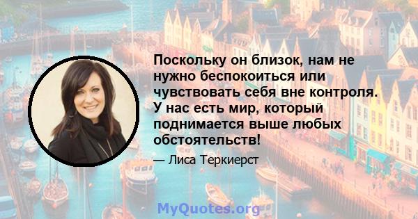 Поскольку он близок, нам не нужно беспокоиться или чувствовать себя вне контроля. У нас есть мир, который поднимается выше любых обстоятельств!