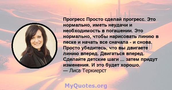 Прогресс Просто сделай прогресс. Это нормально, иметь неудачи и необходимость в погашении. Это нормально, чтобы нарисовать линию в песке и начать все сначала - и снова. Просто убедитесь, что вы двигаете линию вперед.