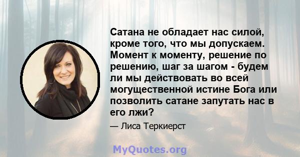 Сатана не обладает нас силой, кроме того, что мы допускаем. Момент к моменту, решение по решению, шаг за шагом - будем ли мы действовать во всей могущественной истине Бога или позволить сатане запутать нас в его лжи?