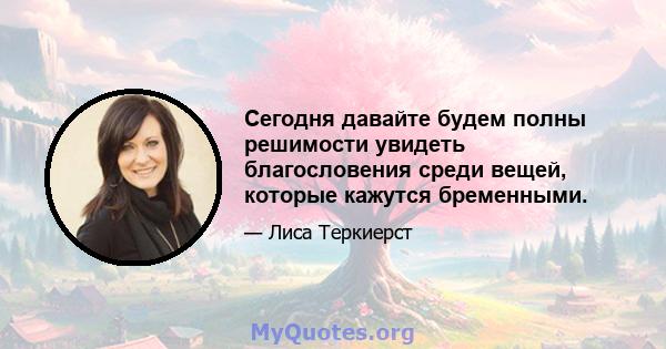 Сегодня давайте будем полны решимости увидеть благословения среди вещей, которые кажутся бременными.