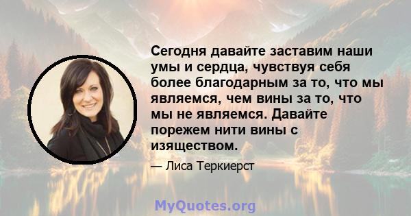 Сегодня давайте заставим наши умы и сердца, чувствуя себя более благодарным за то, что мы являемся, чем вины за то, что мы не являемся. Давайте порежем нити вины с изяществом.