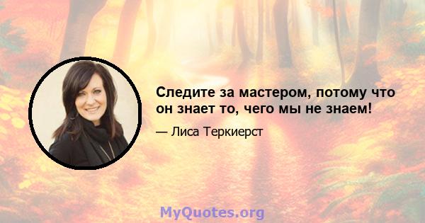 Следите за мастером, потому что он знает то, чего мы не знаем!