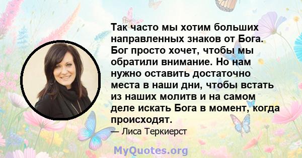 Так часто мы хотим больших направленных знаков от Бога. Бог просто хочет, чтобы мы обратили внимание. Но нам нужно оставить достаточно места в наши дни, чтобы встать из наших молитв и на самом деле искать Бога в момент, 