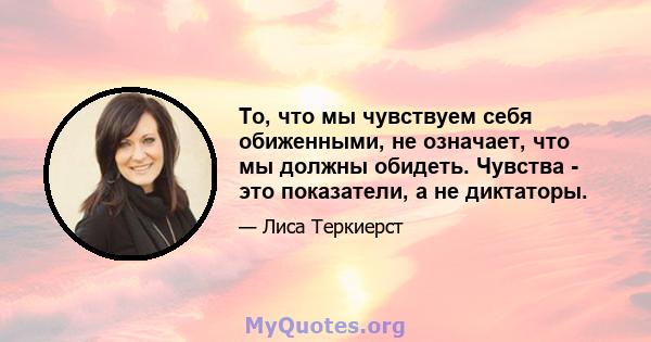 То, что мы чувствуем себя обиженными, не означает, что мы должны обидеть. Чувства - это показатели, а не диктаторы.