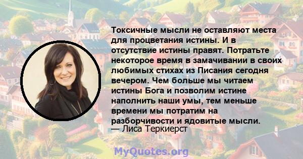 Токсичные мысли не оставляют места для процветания истины. И в отсутствие истины правят. Потратьте некоторое время в замачивании в своих любимых стихах из Писания сегодня вечером. Чем больше мы читаем истины Бога и