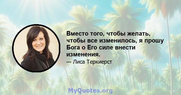 Вместо того, чтобы желать, чтобы все изменилось, я прошу Бога о Его силе внести изменения.