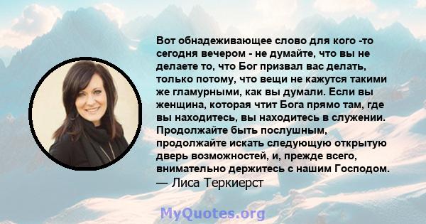 Вот обнадеживающее слово для кого -то сегодня вечером - не думайте, что вы не делаете то, что Бог призвал вас делать, только потому, что вещи не кажутся такими же гламурными, как вы думали. Если вы женщина, которая чтит 