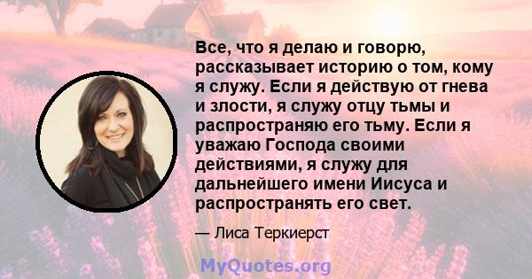 Все, что я делаю и говорю, рассказывает историю о том, кому я служу. Если я действую от гнева и злости, я служу отцу тьмы и распространяю его тьму. Если я уважаю Господа своими действиями, я служу для дальнейшего имени