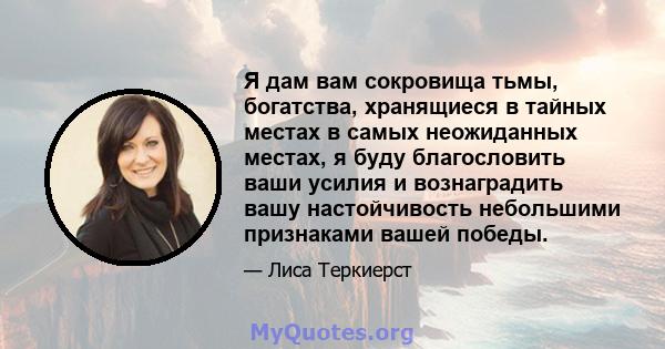 Я дам вам сокровища тьмы, богатства, хранящиеся в тайных местах в самых неожиданных местах, я буду благословить ваши усилия и вознаградить вашу настойчивость небольшими признаками вашей победы.