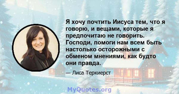 Я хочу почтить Иисуса тем, что я говорю, и вещами, которые я предпочитаю не говорить. Господи, помоги нам всем быть настолько осторожными с обменом мнениями, как будто они правда.