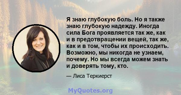 Я знаю глубокую боль. Но я также знаю глубокую надежду. Иногда сила Бога проявляется так же, как и в предотвращении вещей, так же, как и в том, чтобы их происходить. Возможно, мы никогда не узнаем, почему. Но мы всегда